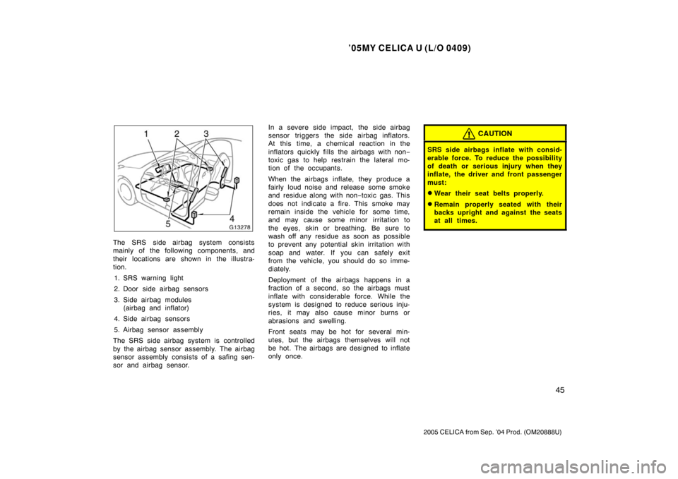 TOYOTA CELICA 2005 T230 / 7.G Owners Manual ’05MY CELICA U (L/O 0409)
45
2005 CELICA from Sep. ’04 Prod. (OM20888U)
The SRS side airbag system consists
mainly of the following components, and
their  locations are shown in the illustra-
tion