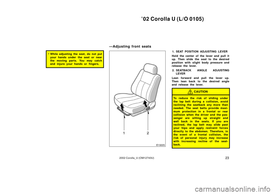 TOYOTA COROLLA 2002 E120 / 9.G Owners Manual ’02 Corolla U (L/O 0105)
232002 Corolla_U (OM12743U)
While adjusting the seat, do not put
your hands under  the seat or near
the moving parts. You may catch
and injure your hands or fingers.1. SEAT