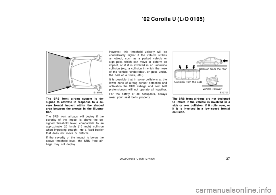 TOYOTA COROLLA 2002 E120 / 9.G Owners Manual ’02 Corolla U (L/O 0105)
372002 Corolla_U (OM12743U)
The SRS front airbag system is de-
signed to activate in response to a se-
vere frontal impact within the shaded
area between the arrows in the i