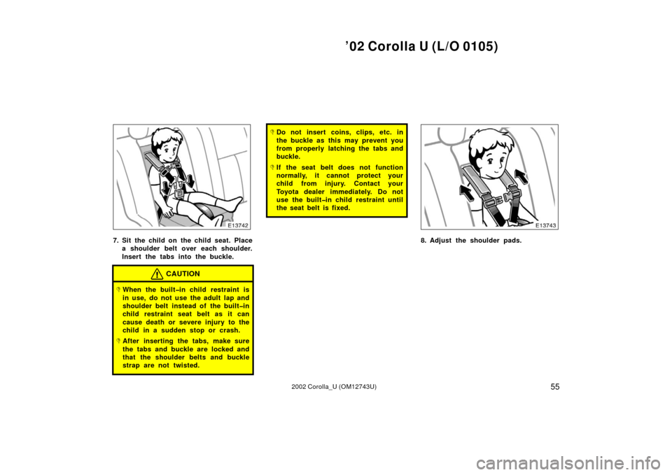 TOYOTA COROLLA 2002 E120 / 9.G Owners Manual ’02 Corolla U (L/O 0105)
552002 Corolla_U (OM12743U)
7. Sit the child on  the child seat. Placea shoulder belt over each shoulder.
Insert the tabs into the buckle.
CAUTION
When the built�in child  