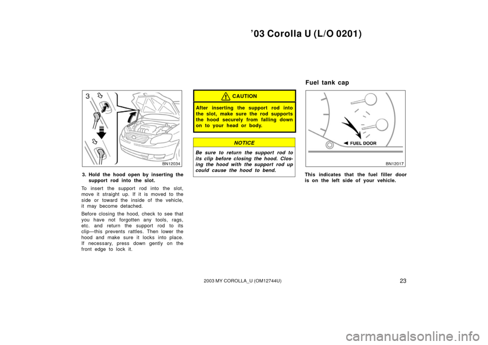TOYOTA COROLLA 2003 E120 / 9.G Owners Manual ’03 Corolla U (L/O 0201)
232003 MY COROLLA_U (OM12744U)
3. Hold the hood open by inserting thesupport rod into the slot.
To insert the support rod into the slot,
move it straight up. If it is moved 