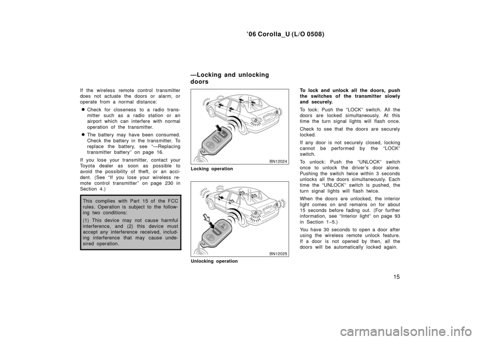 TOYOTA COROLLA 2006 10.G Owners Manual ’06 Corolla_U (L/O 0508)
15
If the wireless remote control transmitter
does not actuate the doors or alarm, or
operate from a normal distance:
Check for closeness to a radio trans-
mitter such as a