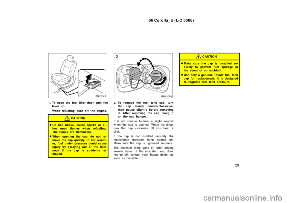 TOYOTA COROLLA 2006 10.G Owners Manual ’06 Corolla_U (L/O 0508)
29
1. To open the fuel filler door, pull thelever up.
When refueling, turn off the engine.
CAUTION
Do not smoke, cause sparks or al-
low open flames when refueling.
The fum