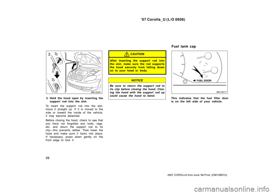 TOYOTA COROLLA 2007 10.G Owners Manual ’07 Corolla_U (L/O 0608)
28
2007 COROLLA from June ’06 Prod. (OM12B07U)
3. Hold the hood open by inserting thesupport rod into the slot.
To insert the support rod into the slot,
move it straight u