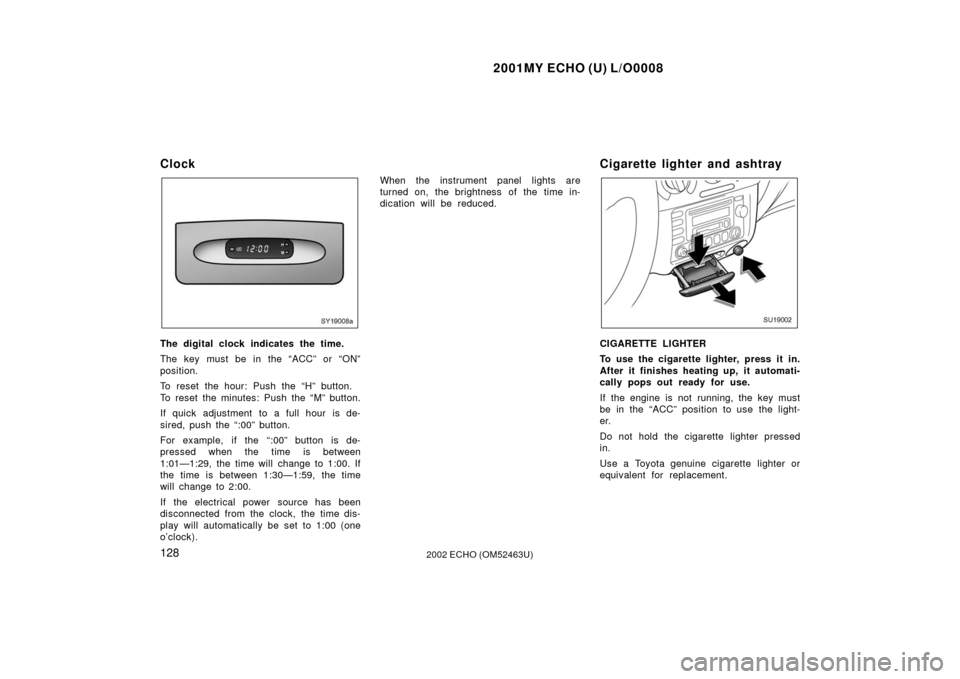 TOYOTA ECHO 2002 1.G Owners Manual 2001MY ECHO (U) L/O0008
1282002 ECHO (OM52463U)
Clock
SY19008a
The digital clock indicates the time.
The key must be in the “ACC” or “ON”
position.
To reset the hour: Push the “H” button.
TOYOTA ECHO 2002 1.G Owners Manual 2001MY ECHO (U) L/O0008
1282002 ECHO (OM52463U)
Clock
SY19008a
The digital clock indicates the time.
The key must be in the “ACC” or “ON”
position.
To reset the hour: Push the “H” button.