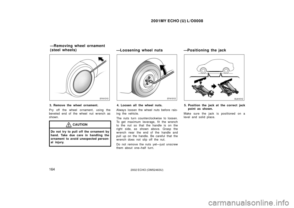 TOYOTA ECHO 2002 1.G Owners Manual 2001MY ECHO (U) L/O0008
1642002 ECHO (OM52463U)
SY41010
3. Remove the wheel ornament.
Pry off the wheel ornament, using the
beveled end of the wheel nut wrench as
shown.
CAUTION
Do not try to pull off