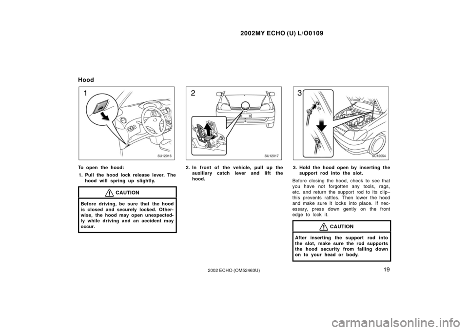 TOYOTA ECHO 2002 1.G Owners Manual 2002MY ECHO (U) L/O0109
192002 ECHO (OM52463U)
Hood
SU12016
To open the hood:1. Pull the hood lock release lever. The hood will spring up slightly.
CAUTION
Before driving, be sure that the hood
is clo