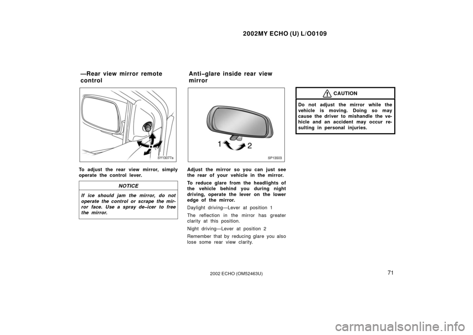 TOYOTA ECHO 2002 1.G Owners Manual 2002MY ECHO (U) L/O0109
712002 ECHO (OM52463U)
SY13077a
To adjust the rear view mirror, simply
operate the control lever.
NOTICE
If ice should jam the mirror, do not
operate the control or scrape the 