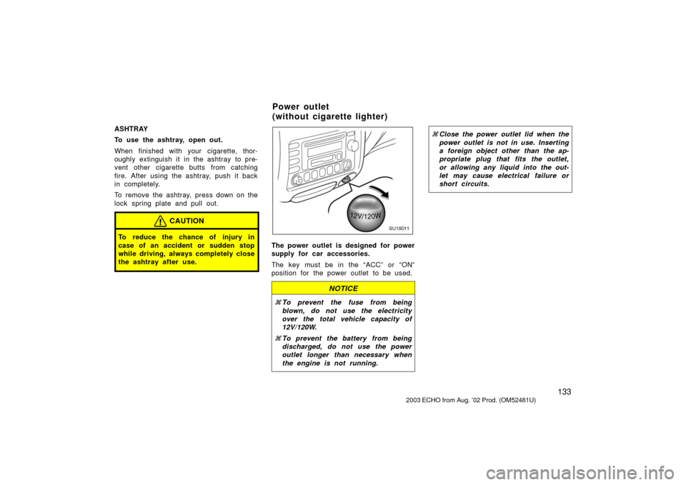 TOYOTA ECHO 2003 1.G Owners Manual 133
ASHTRAY
To use the ashtray, open out.
When finished with your cigarette, thor-
oughly extinguish it in the ashtray  to pre-
vent other cigarette butts from catching
fire. After using the ashtray, 