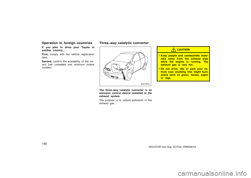 TOYOTA ECHO 2003 1.G Owners Manual 140
Operation in foreign countries
If you plan to drive your Toyota in
another country...
First, comply with the vehicle registration
laws.
Second,  confirm the availability of the cor-
rect fuel (unl