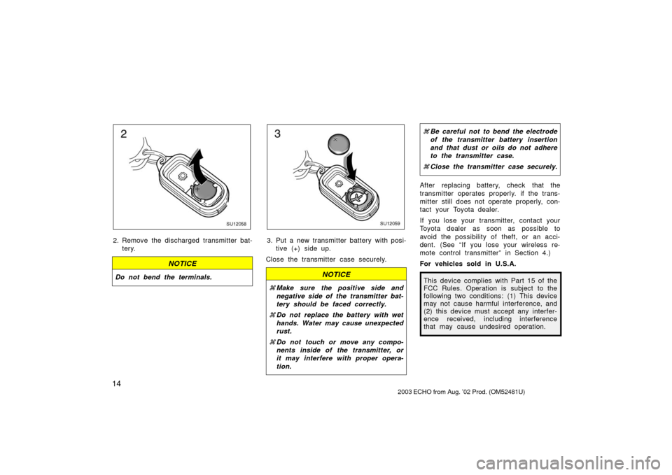 TOYOTA ECHO 2003 1.G Owners Manual 14
SU12058
2. Remove the discharged transmitter bat-tery.
NOTICE
Do not bend the terminals.
SU12059
3. Put a new transmitter battery with posi-tive (+) side up.
Close the transmitter case securely.
NO