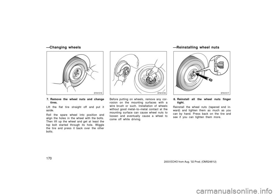 TOYOTA ECHO 2003 1.G Owners Manual 170
—Changing wheels
SY41015
7. Remove the wheel nuts and changetires.
Lift the flat tire straight off and put it
aside.
Roll the spare wheel into position and
align the holes in the wheel with the 