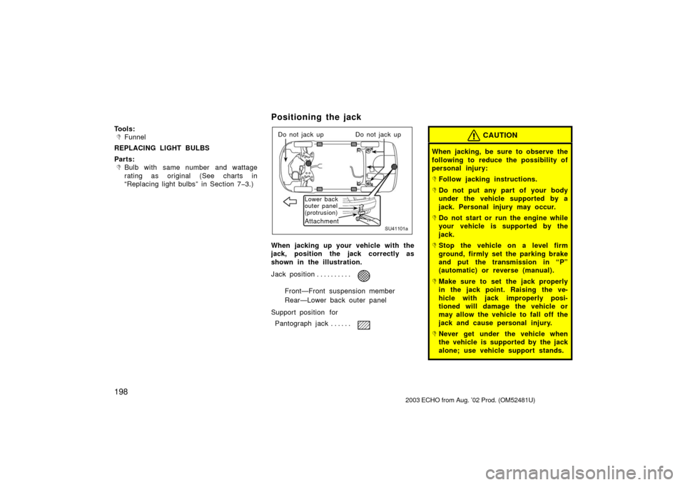 TOYOTA ECHO 2003 1.G Owners Manual 198
Tools:
Funnel
REPLACING LIGHT BULBS
Parts:
Bulb with same number and wattage
rating as original (See charts in
“Replacing light bulbs” in Section 7�3.)
Positioning the jack
SU41101a
Do not j