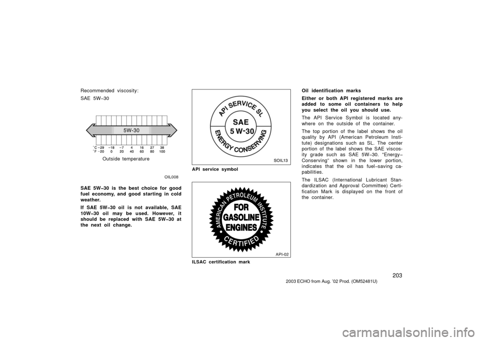 TOYOTA ECHO 2003 1.G Owners Manual 203
Recommended viscosity:
SAE 5W�30
OIL008
Outside temperature
SAE 5W�30 is the best choice for good
fuel  economy, and good starting  in cold
weather.
If SAE 5W�30 oil  is not  available, SAE
10W�30