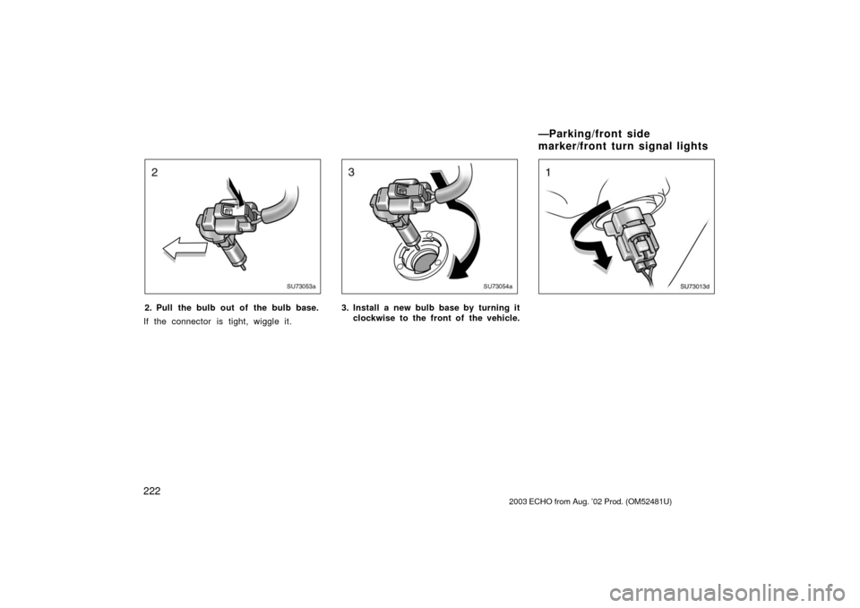 TOYOTA ECHO 2003 1.G Owners Manual 222
SU73053a
2. Pull the bulb out of the bulb base.
If the connector is tight, wiggle it.
SU73054a
3. Install a new bulb base by turning it clockwise to the front of  the vehicle.
SU73013d
2003  ECHO 