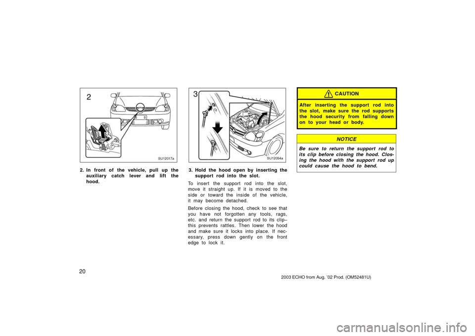 TOYOTA ECHO 2003 1.G Owners Manual 20
SU12017a
2. In front of the vehicle, pull up theauxiliary catch l ever and lift the
hood.
SU12054a
3. Hold the hood open by inserting the support rod into the slot.
To insert the support rod into t