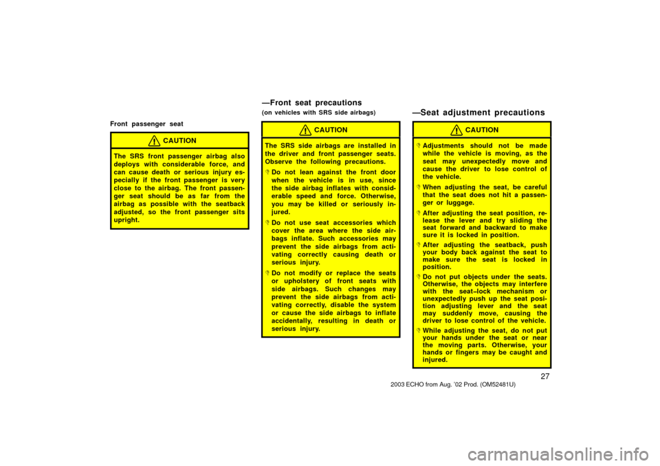 TOYOTA ECHO 2003 1.G Owners Manual 27
Front passenger seat
CAUTION
The SRS front passenger airbag also
deploys with considerable force, and
can cause death or serious injury es-
pecially if the front passenger is very
close to the airb