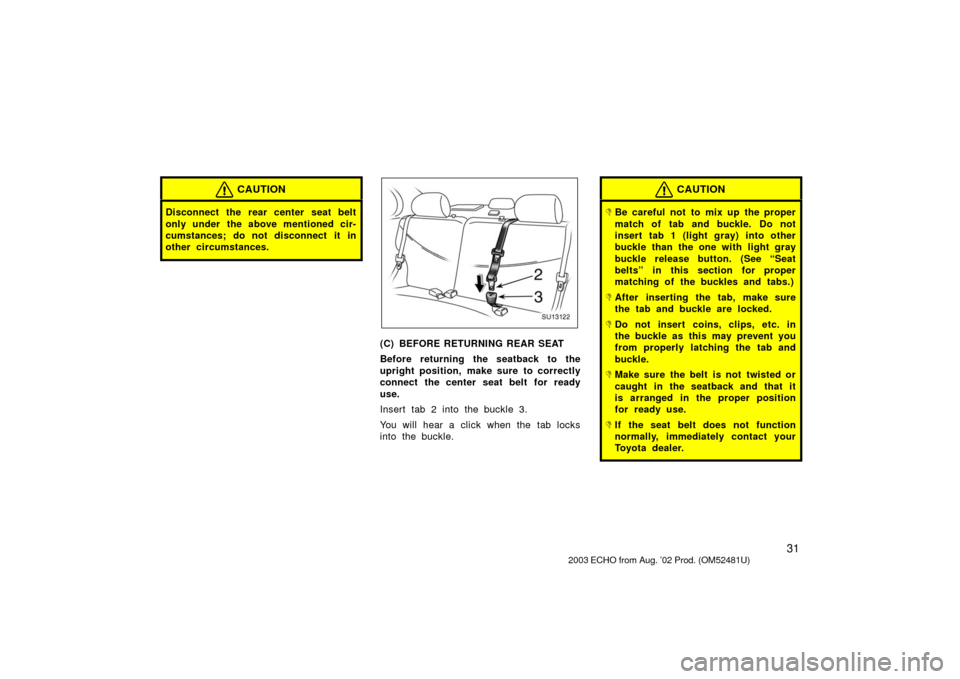 TOYOTA ECHO 2003 1.G Owners Guide 31
CAUTION
Disconnect the rear center seat belt
only under the above mentioned cir-
cumstances; do not disconnect it in
other circumstances.
SU13122
(C) BEFORE RETURNING REAR SEAT
Before returning the