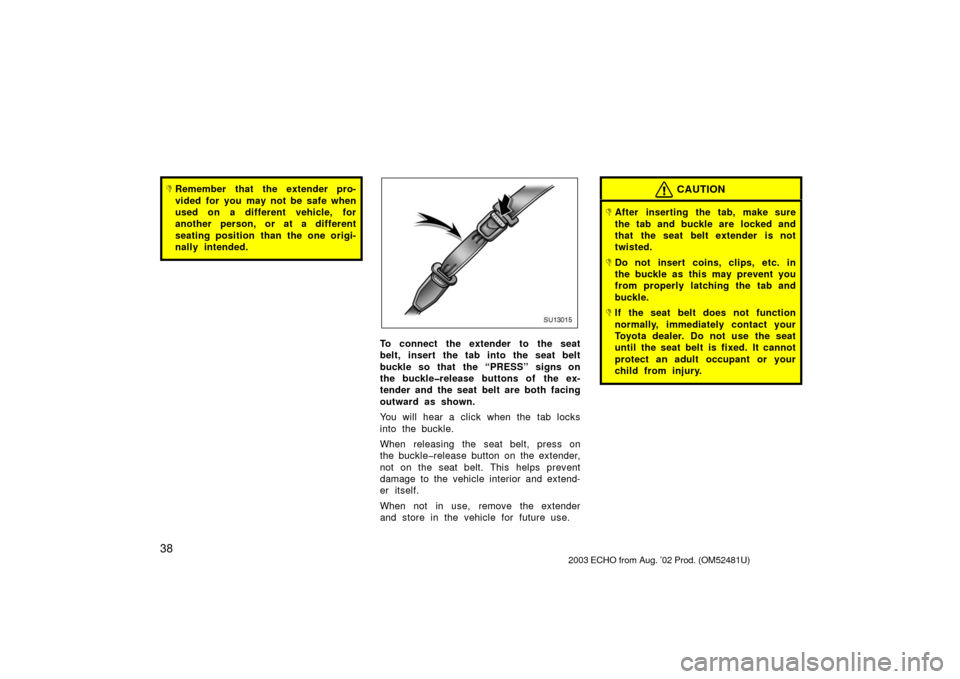 TOYOTA ECHO 2003 1.G Owners Manual 38
Remember that the extender pro-
vided for you may not be safe when
used on a different vehicle, for
another person, or at a different
seating position than the one origi-
nally intended.
SU13015
T