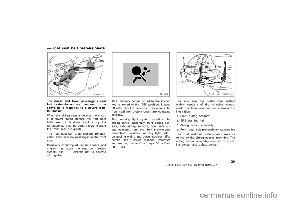 TOYOTA ECHO 2003 1.G Owners Manual 39
—Front seat belt pretensioners
SY13021a
The driver and front passenger ’s seat
belt pretensioners are designed to be
activated in response to a severe fron-
tal impact.
When the airbag sensor d