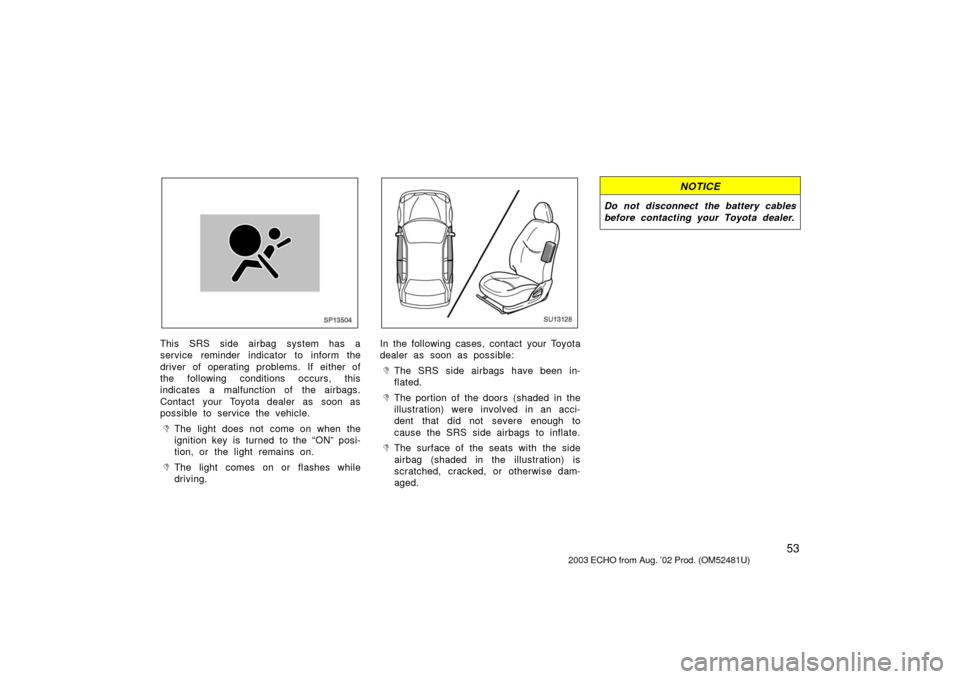 TOYOTA ECHO 2003 1.G Owners Manual 53
SP13504
This SRS side airbag system has a
service reminder indicator to inform the
driver of operating problems. If either of
the following conditions occurs, this
indicates a malfunction of the ai