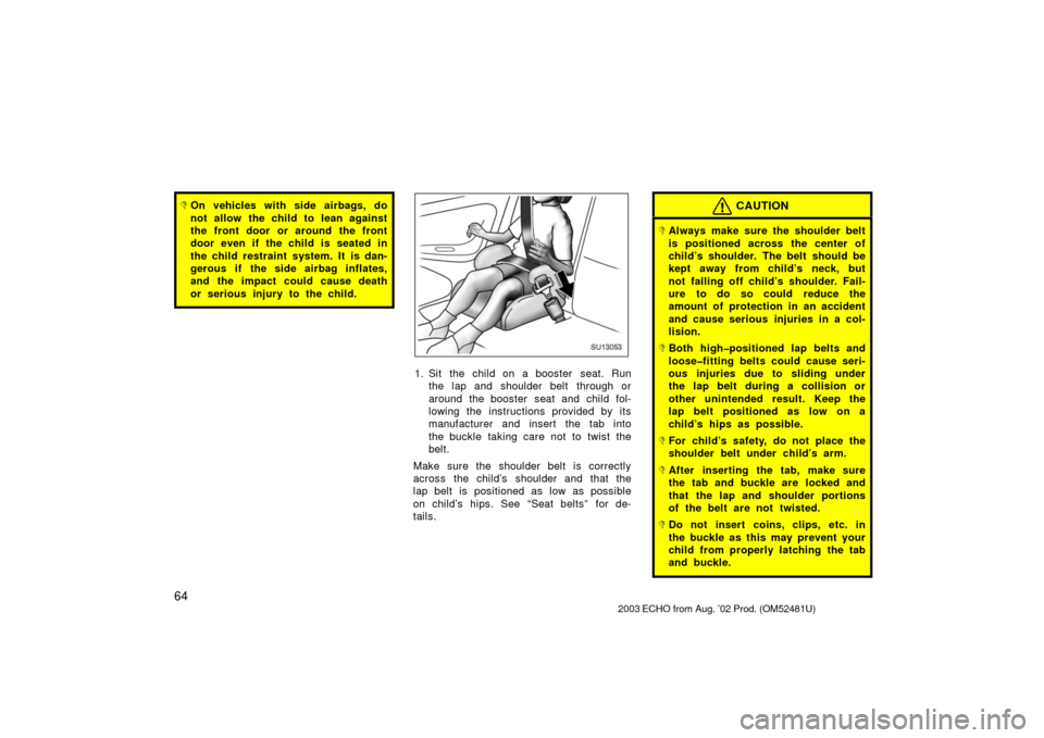 TOYOTA ECHO 2003 1.G Owners Manual 64
On vehicles with side airbags, do
not allow the child to lean against
the front door or around the front
door even if the child is seated in
the child restraint system. It is dan-
gerous if the si