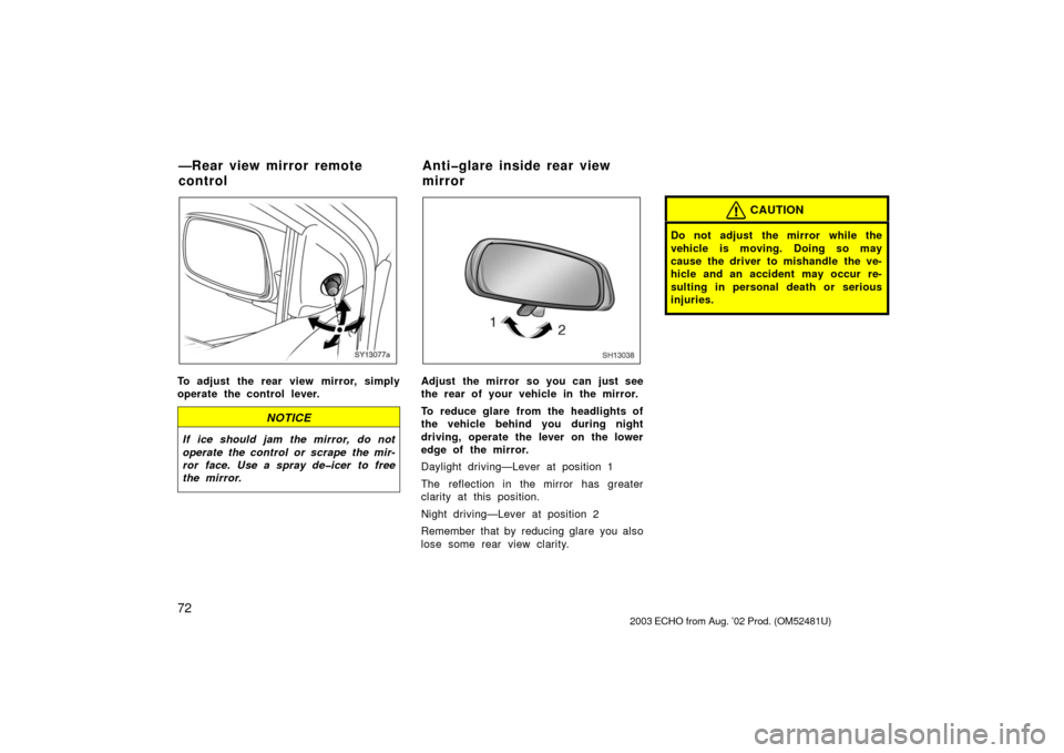 TOYOTA ECHO 2003 1.G Owners Manual 72
SY13077a
To adjust the rear view mirror, simply
operate the control lever.
NOTICE
If ice should jam the mirror, do not
operate the control or scrape the mir-
ror face. Use a spray de�icer to free
t