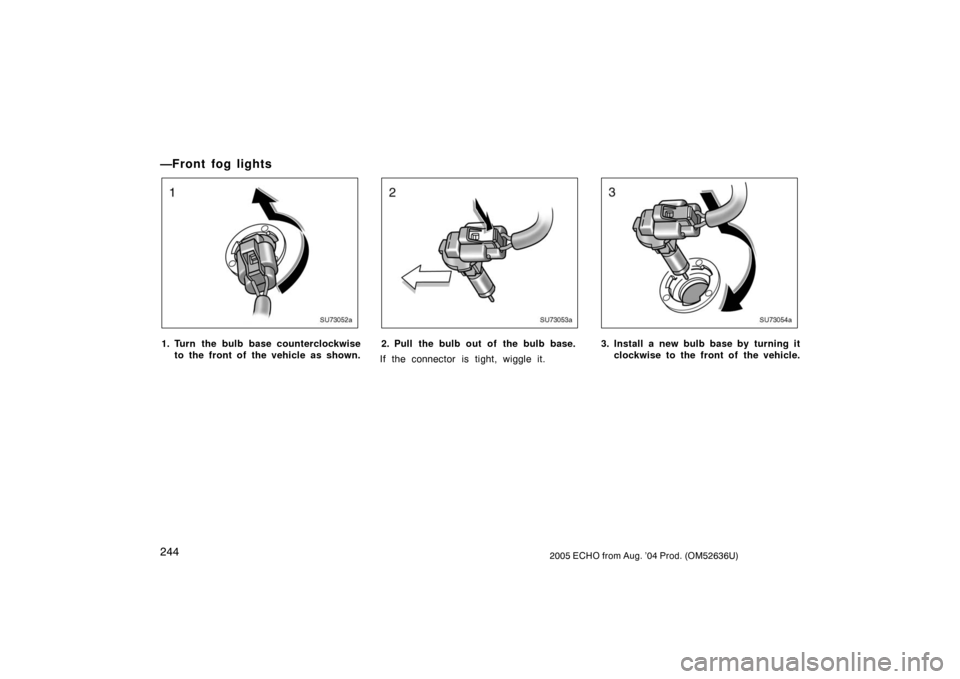 TOYOTA ECHO 2005 1.G Owners Manual 2442005 ECHO from Aug. ’04 Prod. (OM52636U)
—Front fog lights
SU73052a
1. Turn the bulb base counterclockwiseto the front of  the vehicle as shown.
SU73053a
2. Pull the bulb out of the bulb base.
