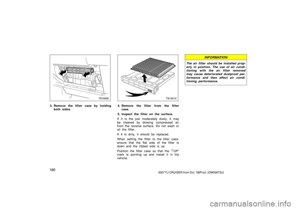 TOYOTA FJ CRUISER 2007 1.G Owners Manual 1802007 FJ CRUISER from Oct. ’06Prod. (OM35873U)
TS19009
3. Remove the filter case by holdingboth sides.
TS19010
4. Remove the filter from the filtercase.
5. Inspect the filter on the surface.
If it