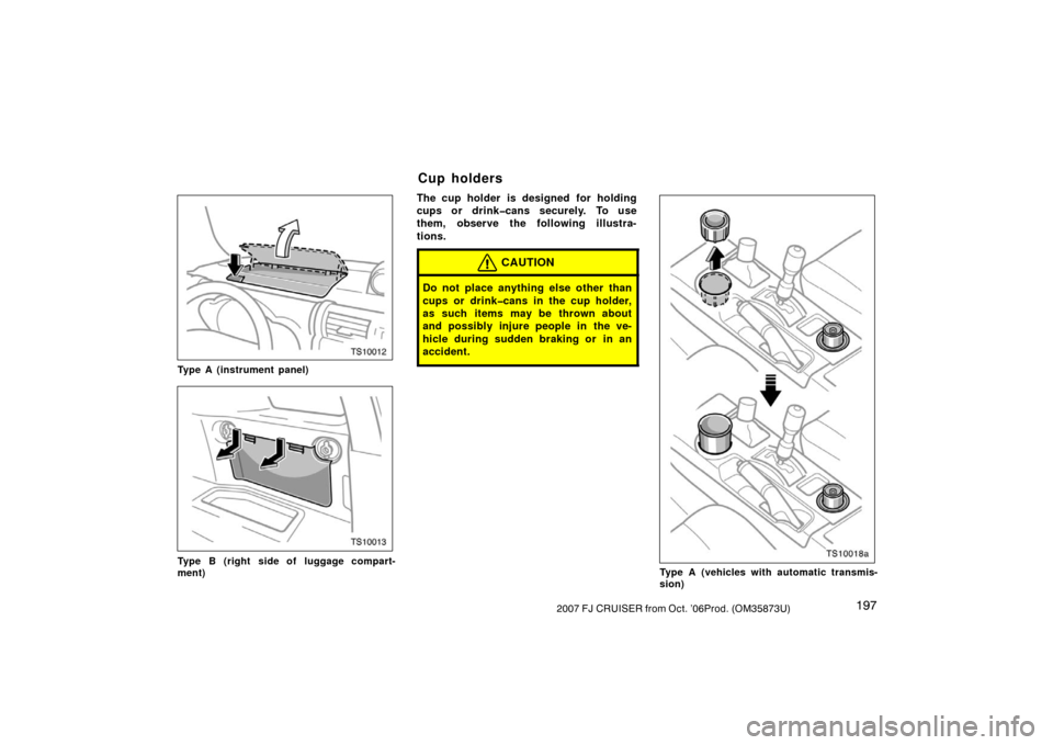 TOYOTA FJ CRUISER 2007 1.G Owners Manual 1972007 FJ CRUISER from Oct. ’06Prod. (OM35873U)
TS10012
Type A (instrument panel)
TS10013
Type B (right side of luggage compart-
ment)
The cup holder is designed for holding
cups or drink�cans secu
