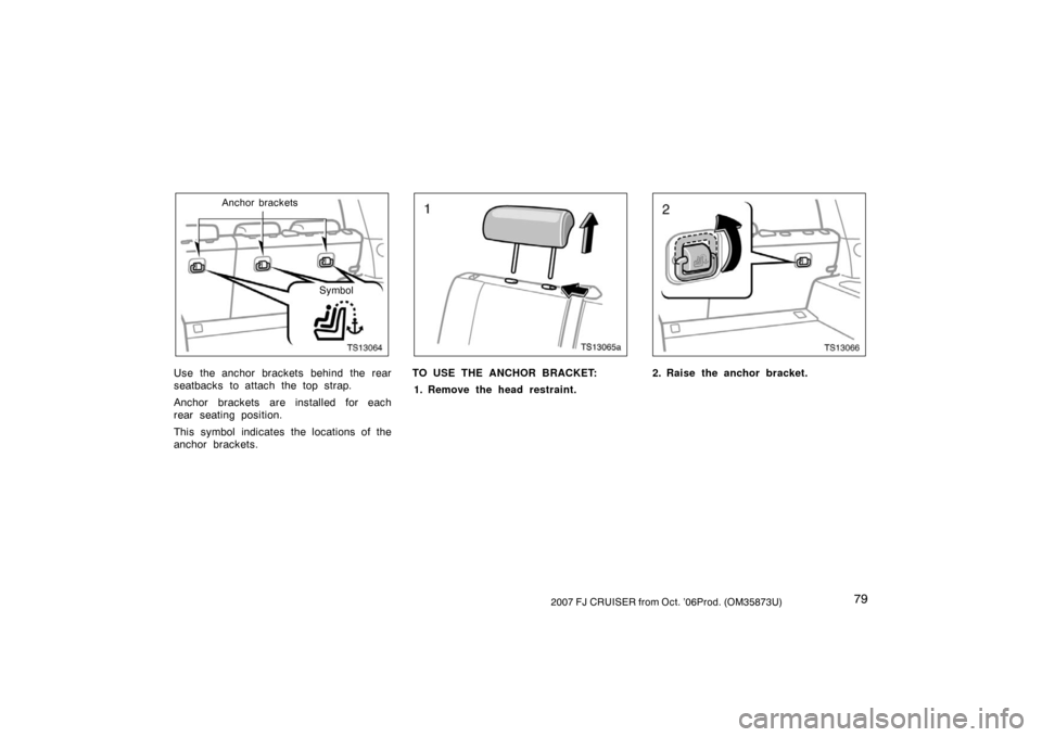 TOYOTA FJ CRUISER 2007 1.G Manual Online 792007 FJ CRUISER from Oct. ’06Prod. (OM35873U)
TS13064
Anchor bracketsSymbol
Use the anchor brackets behind the rear
seatbacks to attach the top strap.
Anchor brackets are installed for each
rear s