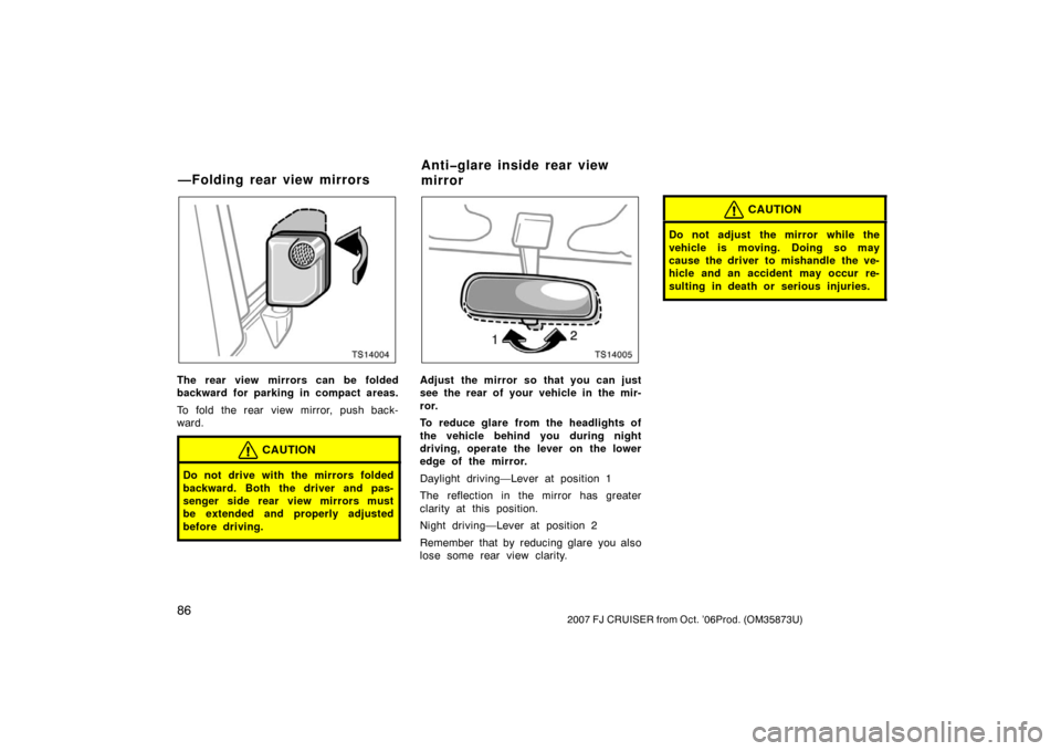 TOYOTA FJ CRUISER 2007 1.G Owners Manual 862007 FJ CRUISER from Oct. ’06Prod. (OM35873U)
TS14004
The rear view mirrors can be folded
backward for parking in compact areas.
To fold the rear view mirror, push back-
ward.
CAUTION
Do not drive