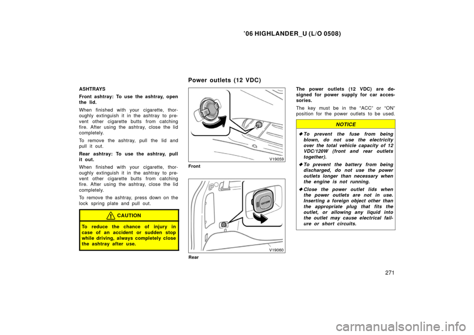 TOYOTA HIGHLANDER 2006 XU20 / 1.G Owners Manual ’06 HIGHLANDER_U (L/O 0508)
271
ASHTRAYS
Front ashtray: To use the ashtray, open
the lid.
When finished with your cigarette, thor-
oughly extinguish it in the ashtray  to pre-
vent other cigarette b