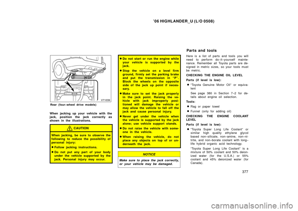 TOYOTA HIGHLANDER 2006 XU20 / 1.G Owners Manual ’06 HIGHLANDER_U (L/O 0508)
377
Rear (four�wheel drive models)
When jacking up your vehicle with the
jack, position the jack correctly as
shown in the illustrations.
CAUTION
When jacking, be sure to