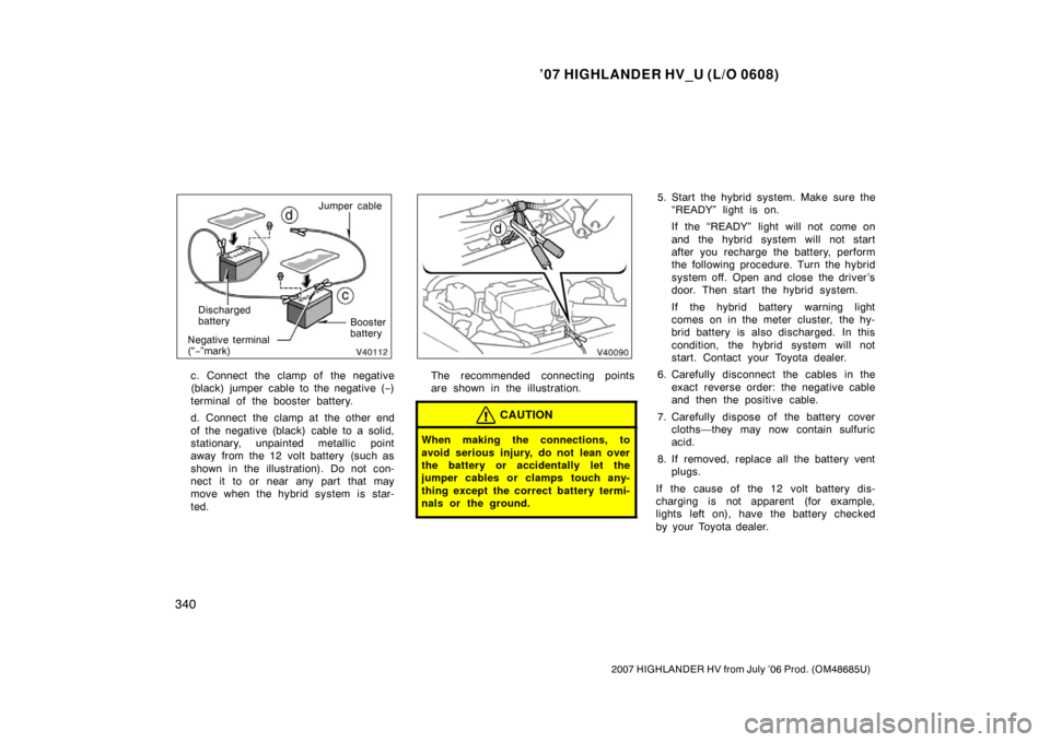 TOYOTA HIGHLANDER HYBRID 2007 XU40 / 2.G Owners Manual ’07 HIGHLANDER HV_U (L/O 0608)
340
2007 HIGHLANDER HV from July ’06 Prod. (OM48685U)
Jumper cableBooster
battery
Discharged
battery
Negative terminal
(“− ”mark)
c. Connect the clamp of  the 