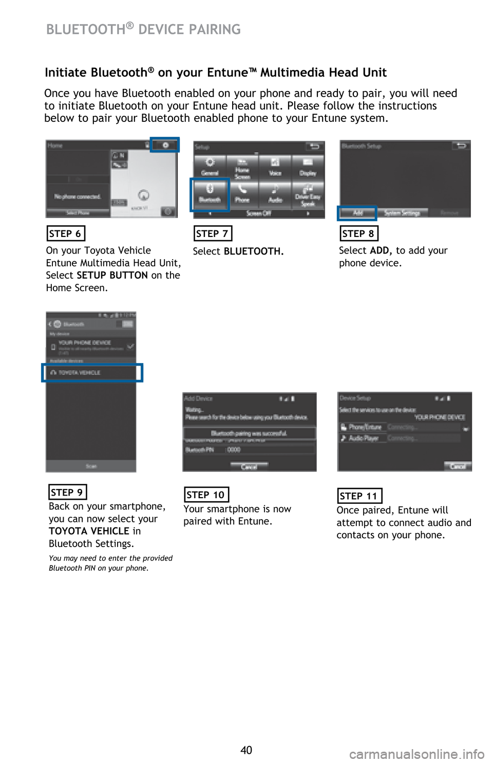TOYOTA HIGHLANDER HYBRID 2017 XU50 / 3.G Quick Reference Guide 40
BLUETOOTH® DEVICE PAIRING
Initiate Bluetooth® on your Entune™ Multimedia Head Unit
Once you have Bluetooth enabled on your phone and ready to pair, you will need
to initiate Bluetooth on your TOYOTA HIGHLANDER HYBRID 2017 XU50 / 3.G Quick Reference Guide 40
BLUETOOTH® DEVICE PAIRING
Initiate Bluetooth® on your Entune™ Multimedia Head Unit
Once you have Bluetooth enabled on your phone and ready to pair, you will need
to initiate Bluetooth on your