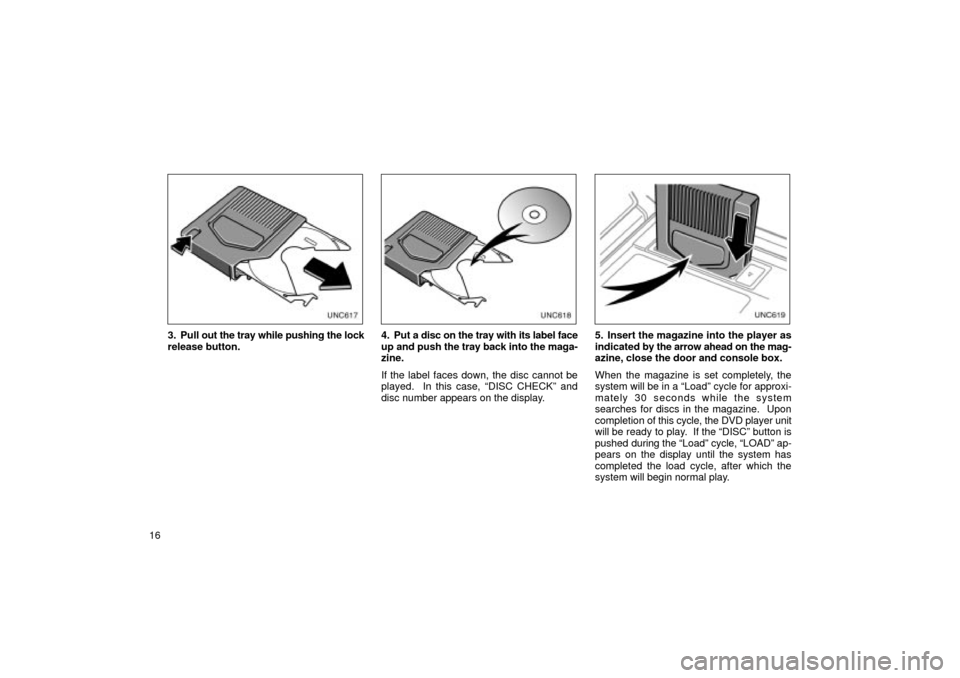 TOYOTA LAND CRUISER 2002 J100 Navigation Manual 16
unx606
3. Pull out the tray while pushing the lock
release button.
unx607
4. Put a disc on the tray with its label face
up and push the tray back into the maga-
zine.
If the label faces down, the d