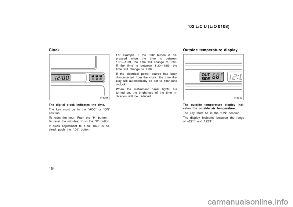 TOYOTA LAND CRUISER 2002 J100 Owners Manual ’02 L/C U (L/O 0108)
154
Clock
The digital clock indicates the time.
The key must be in the ”ACC” or ”ON”
position.
To reset the hour: Push the ”H” button.
To reset the minutes: Push the