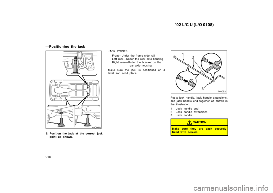 TOYOTA LAND CRUISER 2002 J100 Owners Manual ’02 L/C U (L/O 0108)
216
—Positioning the jack
5. Position the jack at  the correct jackpoint as shown. JACK POINTS:
Front—Under the frame side rail
Left rear—Under the rear axle housing
Right