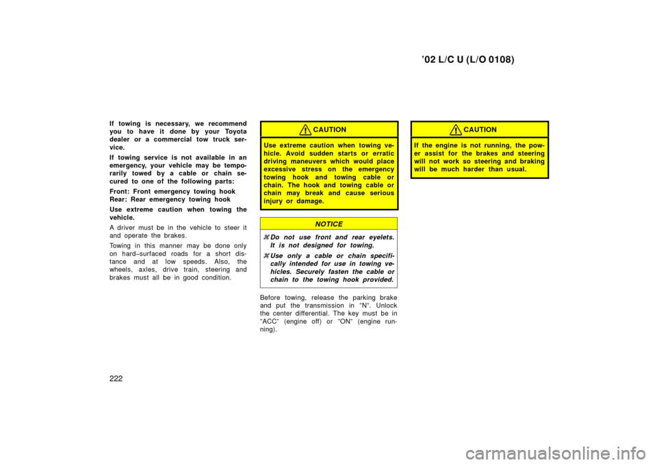 TOYOTA LAND CRUISER 2002 J100 Owners Manual ’02 L/C U (L/O 0108)
222
If towing is necessary, we recommend
you to have it done by your Toyota
dealer or a commercial tow truck ser-
vice.
If towing service is not available in an
emergency, your 