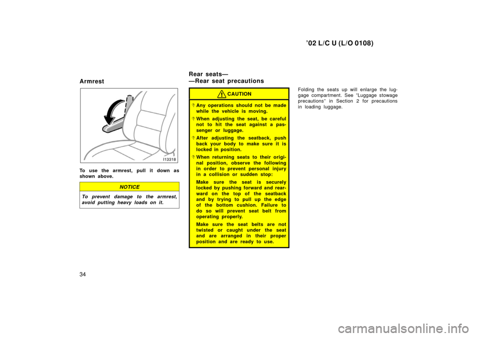 TOYOTA LAND CRUISER 2002 J100 Owners Guide ’02 L/C U (L/O 0108)
34
Armrest
To use the armrest, pull it down as
shown above.
NOTICE
To prevent damage to the armrest,
avoid putting heavy loads on it.
CAUTION
Any operations should not be made
