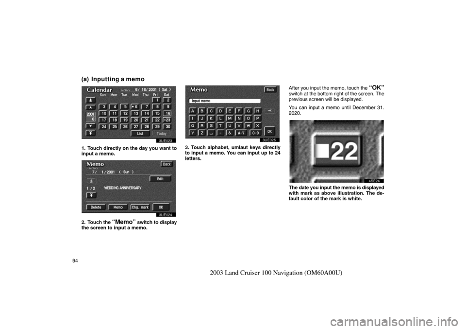 TOYOTA LAND CRUISER 2003 J100 Navigation Manual 94
2003 Land Cruiser 100 Navigation (OM60A00U)
(a) Inputting a memo
3UE023
1. Touch directly on the day you want to
input a memo.
3UE024
2. Touch the “Memo” switch to display
the screen to input a TOYOTA LAND CRUISER 2003 J100 Navigation Manual 94
2003 Land Cruiser 100 Navigation (OM60A00U)
(a) Inputting a memo
3UE023
1. Touch directly on the day you want to
input a memo.
3UE024
2. Touch the “Memo” switch to display
the screen to input a