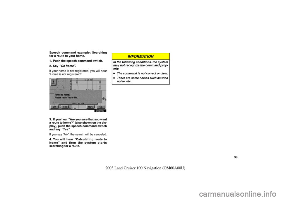 TOYOTA LAND CRUISER 2003 J100 Navigation Manual 99
2003 Land Cruiser 100 Navigation (OM60A00U)
Speech command example: Searching
for a route to your home.
1. Push the speech command switch.
2. Say ”Go home”.
If your home is not registered, you TOYOTA LAND CRUISER 2003 J100 Navigation Manual 99
2003 Land Cruiser 100 Navigation (OM60A00U)
Speech command example: Searching
for a route to your home.
1. Push the speech command switch.
2. Say ”Go home”.
If your home is not registered, you