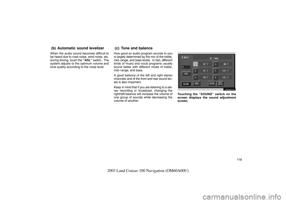 TOYOTA LAND CRUISER 2003 J100 Navigation Manual 11 9
2003 Land Cruiser 100 Navigation (OM60A00U)
When the audio sound becomes difficult to
be heard due to road noise, wind noise, etc.
during driving, touch the  ”ASL” switch.  The
system adjusts