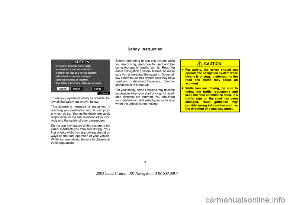 TOYOTA LAND CRUISER 2003 J100 Navigation Manual iii
2003 Land Cruiser 100 Navigation (OM60A00U)
Safety Instruction
OUE003
To use your system as safely as possible, fol-
low all the safety tips shown below.
This system is intended to assist you in
r