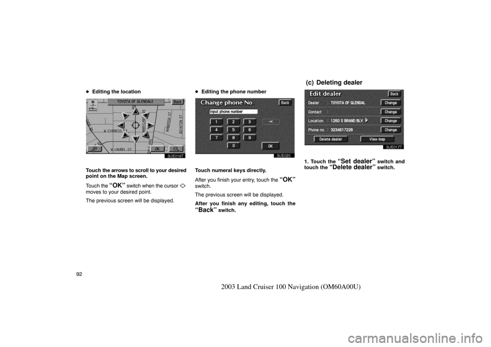 TOYOTA LAND CRUISER 2003 J100 Navigation Manual 92
2003 Land Cruiser 100 Navigation (OM60A00U)
Editing the location
3UE019T
Touch  the arrows to scroll to your  desired
point on the Map screen.
Touch  the 
“OK” switch when the cursor 
moves to