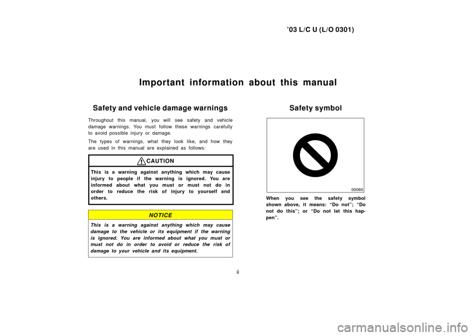 TOYOTA LAND CRUISER 2003 J100 Owners Manual ’03 L/C U (L/O 0301)
ii
Important information about this manual
Safety and vehicle damage warnings
Throughout this manual, you will  see safety and vehicle
damage warnings. You must  follow these wa