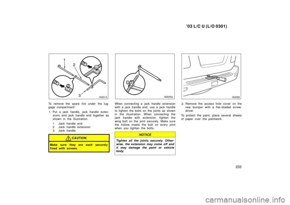 TOYOTA LAND CRUISER 2003 J100 Owners Manual ’03 L/C U (L/O 0301)
233
To remove the spare tire under the lug-
gage compartment:1. Put a jack handle, jack handle exten- sions and jack handle end together as
shown in the illustration.
1 Jack han