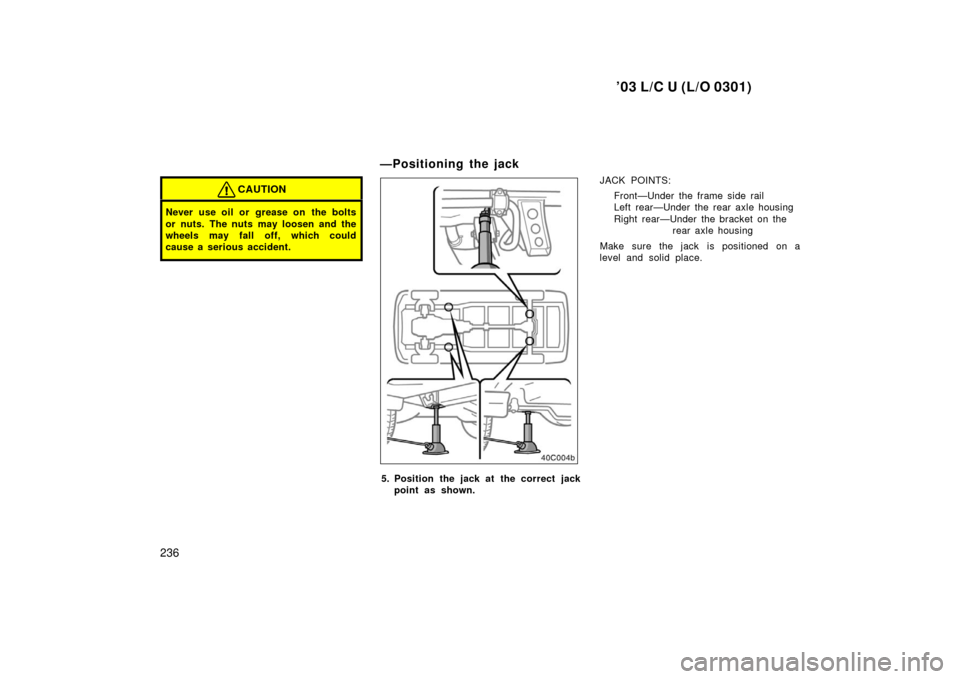 TOYOTA LAND CRUISER 2003 J100 Owners Manual ’03 L/C U (L/O 0301)
236
CAUTION
Never use oil or grease on the bolts
or nuts. The nuts may loosen and the
wheels may fall off, which could
cause a serious accident.
—Positioning the jack
5. Pos TOYOTA LAND CRUISER 2003 J100 Owners Manual ’03 L/C U (L/O 0301)
236
CAUTION
Never use oil or grease on the bolts
or nuts. The nuts may loosen and the
wheels may fall off, which could
cause a serious accident.
—Positioning the jack
5. Pos