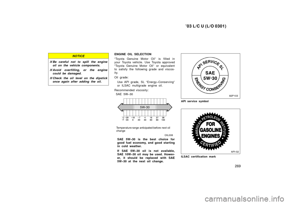 TOYOTA LAND CRUISER 2003 J100 Owners Manual ’03 L/C U (L/O 0301)
269
NOTICE
Be careful not to spill  the engine
oil on the vehicle components.
 Avoid overfilling, or the engine
could be damaged.
 Check the oil level on the dipstick
once ag